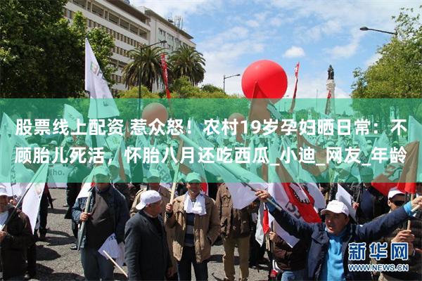 股票线上配资 惹众怒！农村19岁孕妇晒日常：不顾胎儿死活，怀胎八月还吃西瓜_小迪_网友_年龄