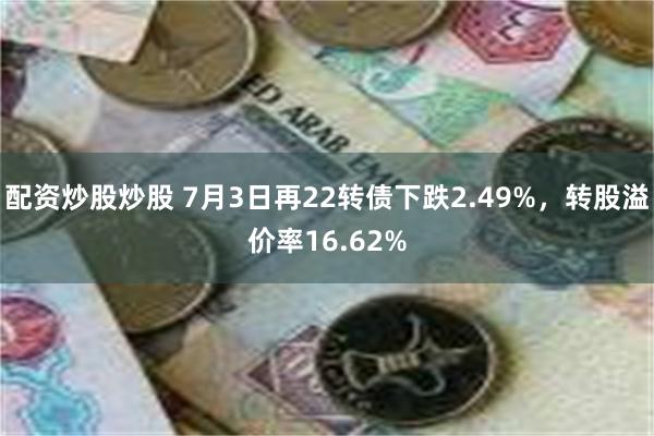 配资炒股炒股 7月3日再22转债下跌2.49%，转股溢价率16.62%