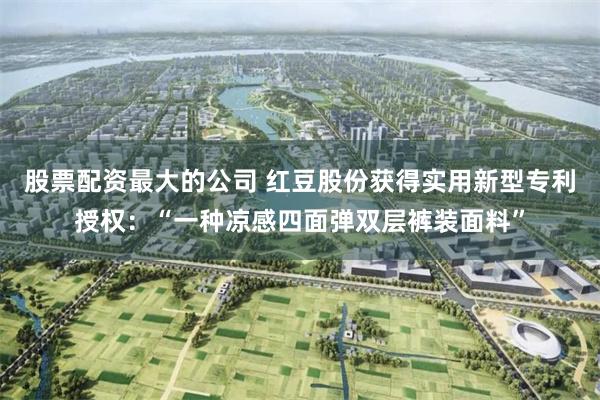 股票配资最大的公司 红豆股份获得实用新型专利授权：“一种凉感四面弹双层裤装面料”