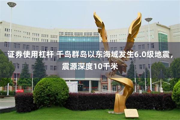 证券使用杠杆 千岛群岛以东海域发生6.0级地震，震源深度10千米