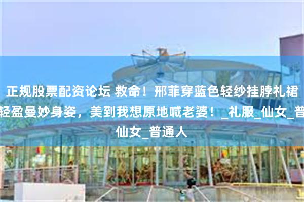 正规股票配资论坛 救命！邢菲穿蓝色轻纱挂脖礼裙，这轻盈曼妙身姿，美到我想原地喊老婆！_礼服_仙女_普通人
