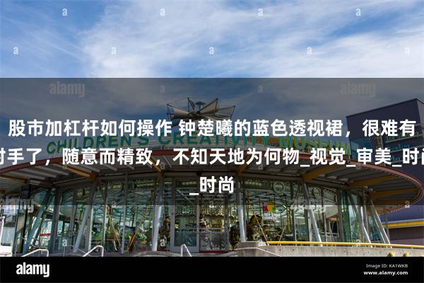 股市加杠杆如何操作 钟楚曦的蓝色透视裙，很难有对手了，随意而精致，不知天地为何物_视觉_审美_时尚