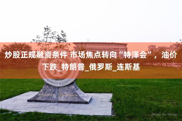 炒股正规融资条件 市场焦点转向“特泽会”，油价下跌_特朗普_俄罗斯_连斯基