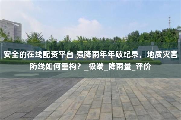 安全的在线配资平台 强降雨年年破纪录，地质灾害防线如何重构？_极端_降雨量_评价