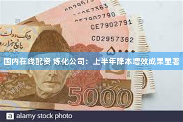 国内在线配资 炼化公司：上半年降本增效成果显著