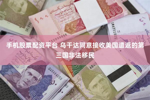 手机股票配资平台 乌干达同意接收美国遣返的第三国非法移民