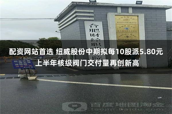 配资网站首选 纽威股份中期拟每10股派5.80元 上半年核级阀门交付量再创新高