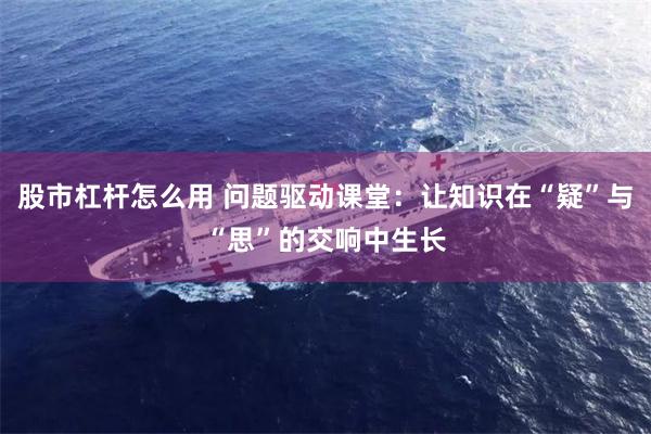 股市杠杆怎么用 问题驱动课堂：让知识在“疑”与“思”的交响中生长