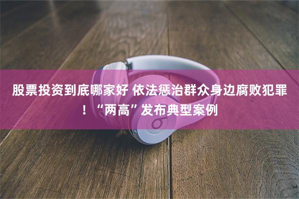 股票投资到底哪家好 依法惩治群众身边腐败犯罪！“两高”发布典型案例
