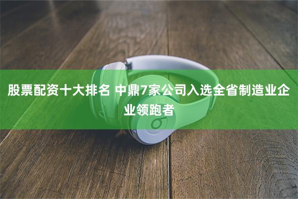 股票配资十大排名 中鼎7家公司入选全省制造业企业领跑者