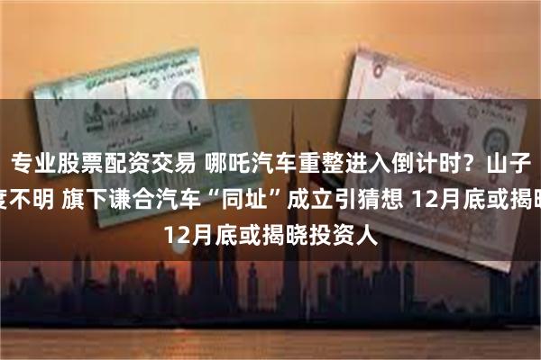 专业股票配资交易 哪吒汽车重整进入倒计时?山子高科态度不明 旗下谦合汽车“同址”成立引猜想 12月底或揭晓投资人