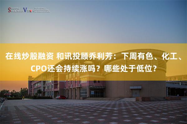 在线炒股融资 和讯投顾乔利芳：下周有色、化工、CPO还会持续涨吗？哪些处于低位？