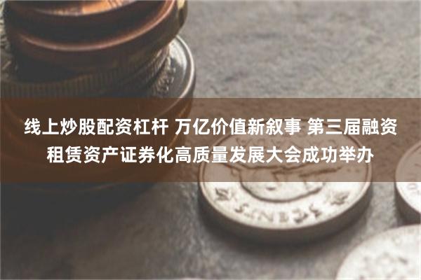 线上炒股配资杠杆 万亿价值新叙事 第三届融资租赁资产证券化高质量发展大会成功举办