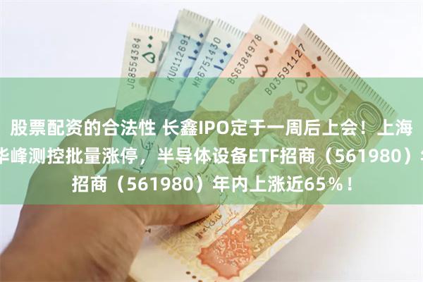 股票配资的合法性 长鑫IPO定于一周后上会！上海合晶、金海通、华峰测控批量涨停，半导体设备ETF招商（561980）年内上涨近65％！