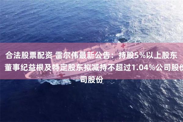 合法股票配资 雷尔伟最新公告：持股5%以上股东、董事纪益根及特定股东拟减持不超过1.04%公司股份
