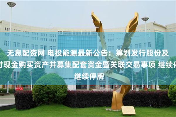 无息配资网 电投能源最新公告：筹划发行股份及支付现金购买资产并募集配套资金暨关联交易事项 继续停牌